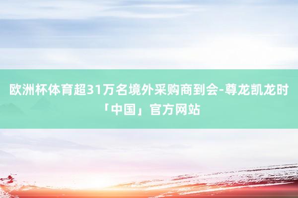 欧洲杯体育超31万名境外采购商到会-尊龙凯龙时「中国」官方网站