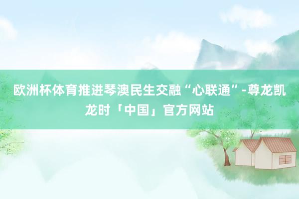 欧洲杯体育推进琴澳民生交融“心联通”-尊龙凯龙时「中国」官方网站