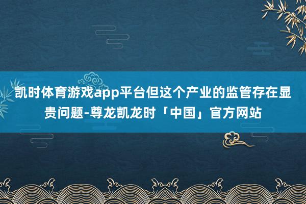 凯时体育游戏app平台但这个产业的监管存在显贵问题-尊龙凯龙时「中国」官方网站