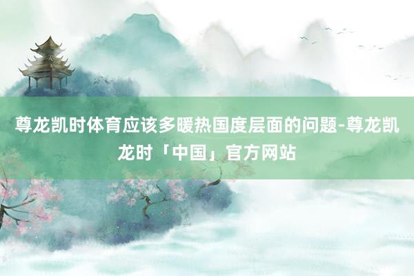 尊龙凯时体育应该多暖热国度层面的问题-尊龙凯龙时「中国」官方网站
