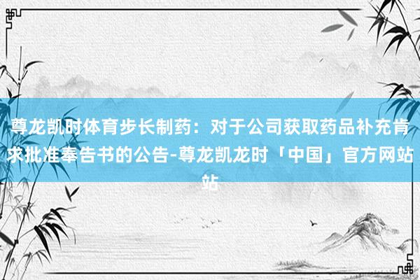 尊龙凯时体育步长制药：对于公司获取药品补充肯求批准奉告书的公告-尊龙凯龙时「中国」官方网站