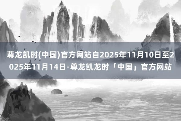 尊龙凯时(中国)官方网站自2025年11月10日至2025年11月14日-尊龙凯龙时「中国」官方网站