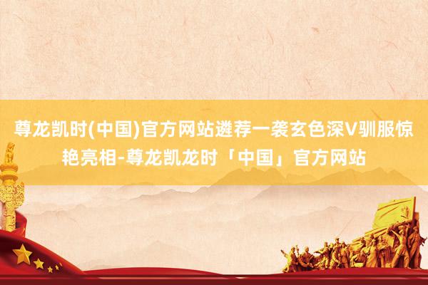 尊龙凯时(中国)官方网站遴荐一袭玄色深V驯服惊艳亮相-尊龙凯龙时「中国」官方网站