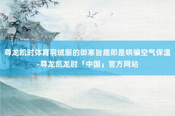 尊龙凯时体育羽绒服的御寒旨趣即是哄骗空气保温-尊龙凯龙时「中国」官方网站