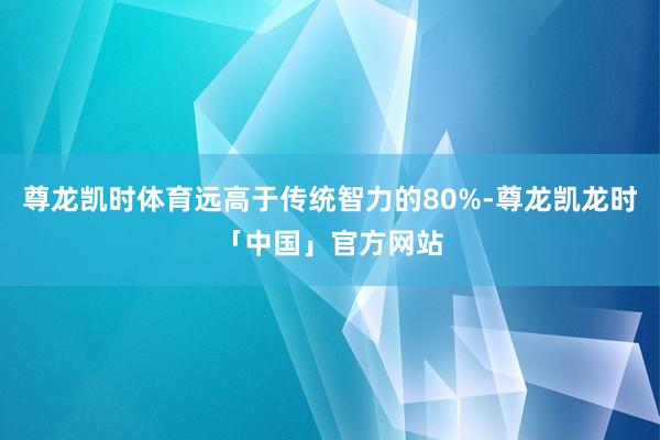 尊龙凯时体育远高于传统智力的80%-尊龙凯龙时「中国」官方网站