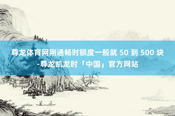 尊龙体育网刚通畅时额度一般就 50 到 500 块-尊龙凯龙时「中国」官方网站