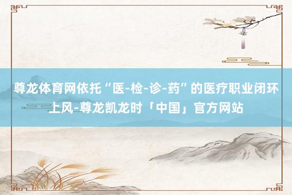 尊龙体育网依托“医-检-诊-药”的医疗职业闭环上风-尊龙凯龙时「中国」官方网站