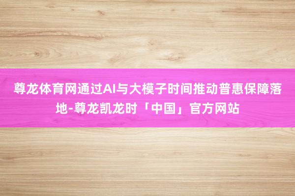 尊龙体育网通过AI与大模子时间推动普惠保障落地-尊龙凯龙时「中国」官方网站