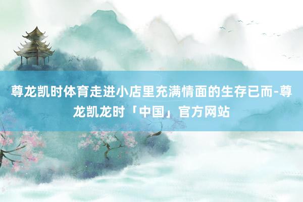 尊龙凯时体育走进小店里充满情面的生存已而-尊龙凯龙时「中国」官方网站