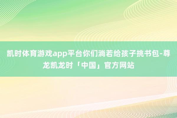 凯时体育游戏app平台你们淌若给孩子挑书包-尊龙凯龙时「中国」官方网站