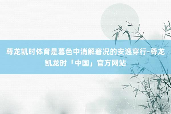 尊龙凯时体育是暮色中消解窘况的安逸穿行-尊龙凯龙时「中国」官方网站