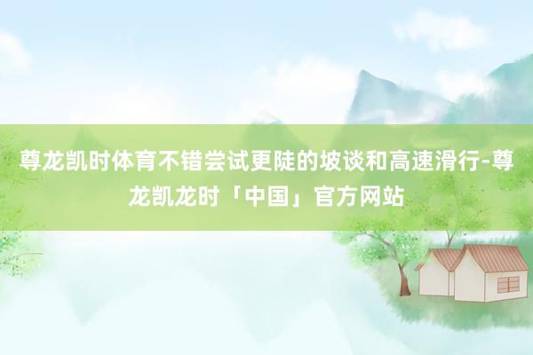 尊龙凯时体育不错尝试更陡的坡谈和高速滑行-尊龙凯龙时「中国」官方网站