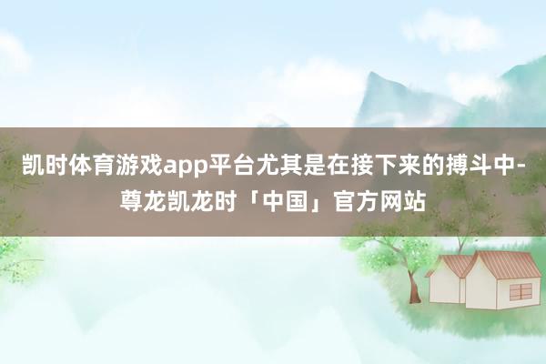凯时体育游戏app平台尤其是在接下来的搏斗中-尊龙凯龙时「中国」官方网站