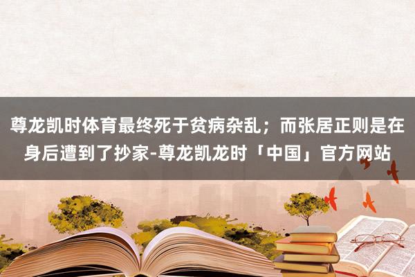 尊龙凯时体育最终死于贫病杂乱;而张居正则是在身后遭到了抄家-尊龙凯龙时「中国」官方网站