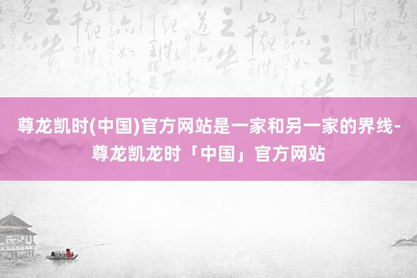 尊龙凯时(中国)官方网站是一家和另一家的界线-尊龙凯龙时「中国」官方网站