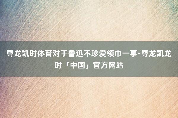 尊龙凯时体育对于鲁迅不珍爱领巾一事-尊龙凯龙时「中国」官方网站