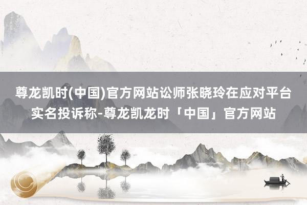 尊龙凯时(中国)官方网站讼师张晓玲在应对平台实名投诉称-尊龙凯龙时「中国」官方网站