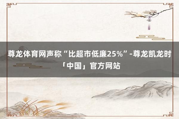 尊龙体育网声称“比超市低廉25%”-尊龙凯龙时「中国」官方网站