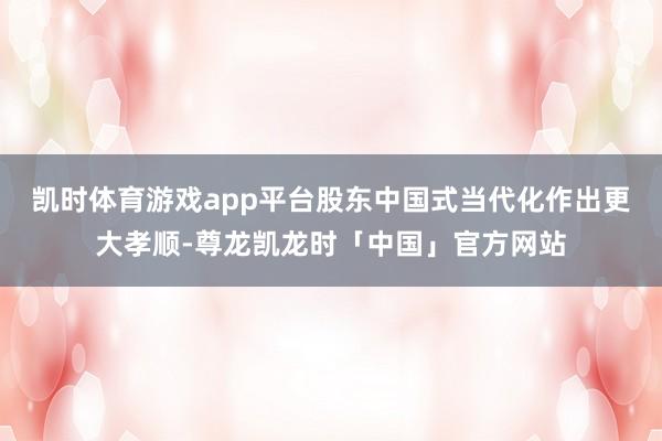 凯时体育游戏app平台股东中国式当代化作出更大孝顺-尊龙凯龙时「中国」官方网站