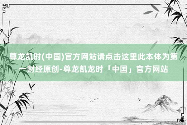 尊龙凯时(中国)官方网站请点击这里此本体为第一财经原创-尊龙凯龙时「中国」官方网站