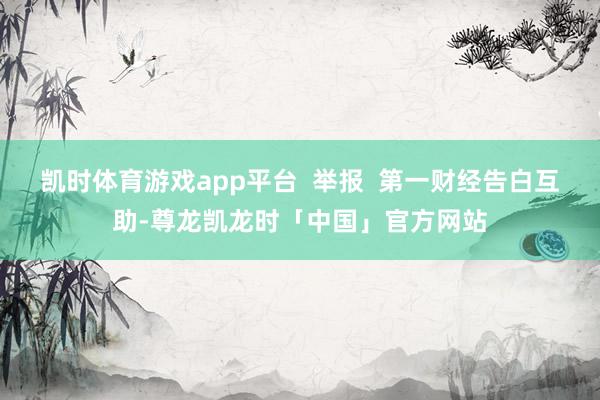 凯时体育游戏app平台  举报  第一财经告白互助-尊龙凯龙时「中国」官方网站