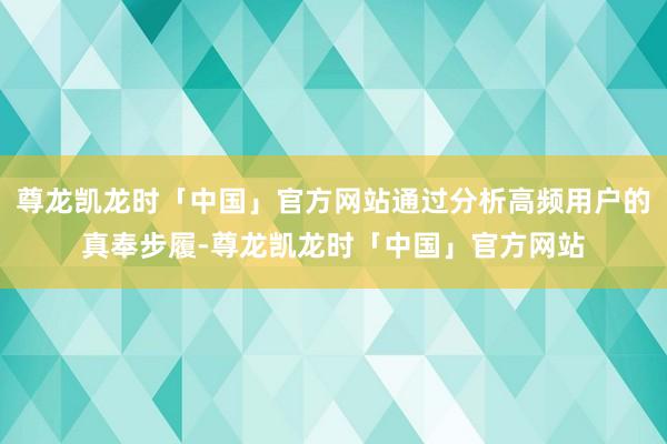 尊龙凯龙时「中国」官方网站通过分析高频用户的真奉步履-尊龙凯龙时「中国」官方网站