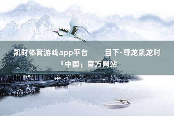 凯时体育游戏app平台 目下-尊龙凯龙时「中国」官方网站