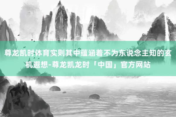 尊龙凯时体育实则其中蕴涵着不为东说念主知的玄机遐想-尊龙凯龙时「中国」官方网站